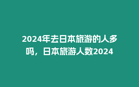 2024年去日本旅游的人多嗎，日本旅游人數(shù)2024