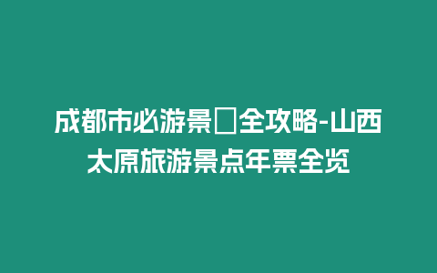 成都市必游景點(diǎn)全攻略-山西太原旅游景點(diǎn)年票全覽