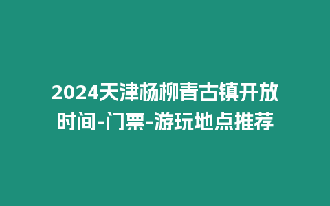 2024天津楊柳青古鎮開放時間-門票-游玩地點推薦