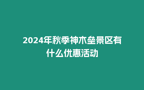 2024年秋季神木壘景區(qū)有什么優(yōu)惠活動