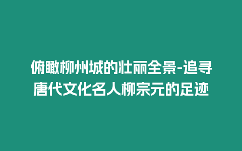 俯瞰柳州城的壯麗全景-追尋唐代文化名人柳宗元的足跡