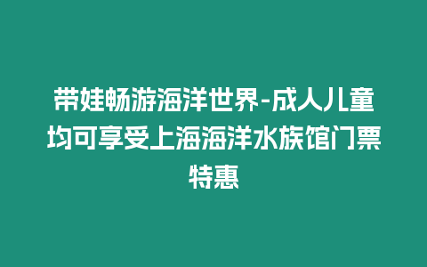 帶娃暢游海洋世界-成人兒童均可享受上海海洋水族館門票特惠