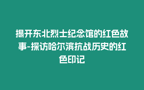 揭開東北烈士紀(jì)念館的紅色故事-探訪哈爾濱抗戰(zhàn)歷史的紅色印記