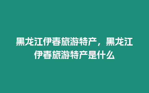 黑龍江伊春旅游特產，黑龍江伊春旅游特產是什么