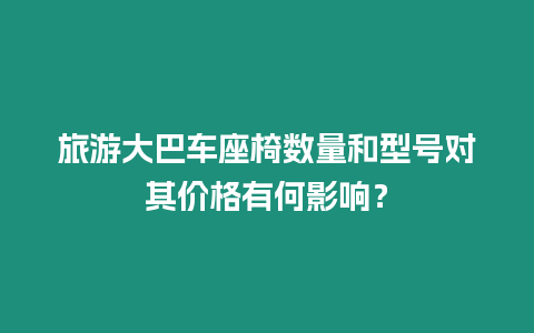 旅游大巴車座椅數(shù)量和型號(hào)對(duì)其價(jià)格有何影響？