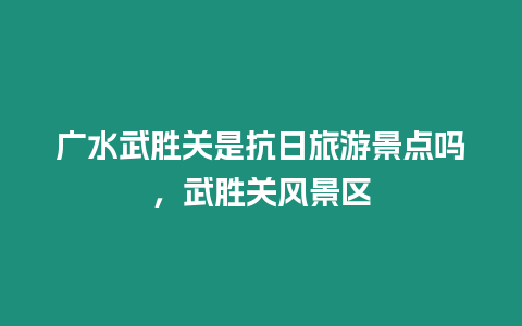 廣水武勝關(guān)是抗日旅游景點嗎，武勝關(guān)風(fēng)景區(qū)