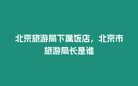 北京旅游局下屬飯店，北京市旅游局長是誰