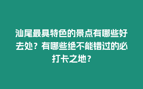 汕尾最具特色的景點有哪些好去處？有哪些絕不能錯過的必打卡之地？