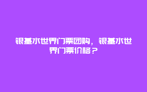 銀基水世界門票團購，銀基水世界門票價格？