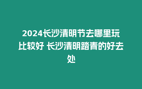 2024長沙清明節去哪里玩比較好 長沙清明踏青的好去處