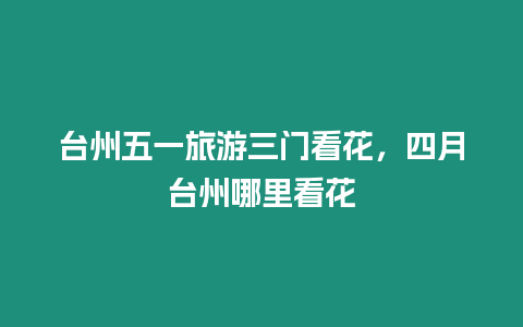 臺州五一旅游三門看花，四月臺州哪里看花