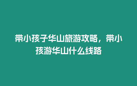 帶小孩子華山旅游攻略，帶小孩游華山什么線路