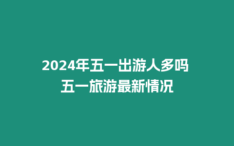 2024年五一出游人多嗎 五一旅游最新情況