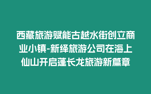 西藏旅游賦能古越水街創(chuàng)立商業(yè)小鎮(zhèn)-新繹旅游公司在海上仙山開啟蓬長龍旅游新篇章