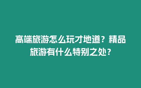 高端旅游怎么玩才地道？精品旅游有什么特別之處？