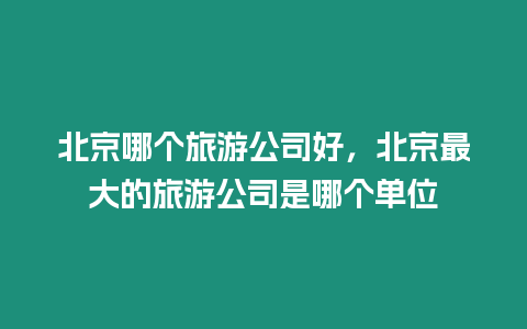 北京哪個旅游公司好，北京最大的旅游公司是哪個單位