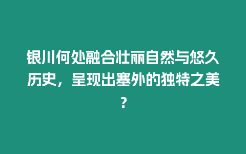 銀川何處融合壯麗自然與悠久歷史，呈現(xiàn)出塞外的獨特之美？