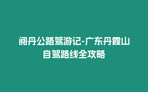 閱丹公路駕游記-廣東丹霞山自駕路線全攻略