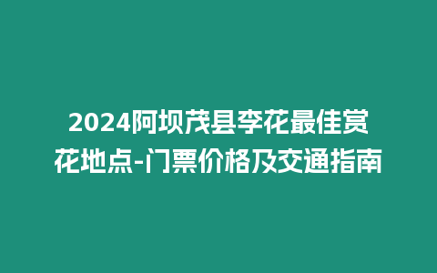 2024阿壩茂縣李花最佳賞花地點-門票價格及交通指南