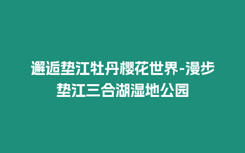 邂逅墊江牡丹櫻花世界-漫步墊江三合湖濕地公園