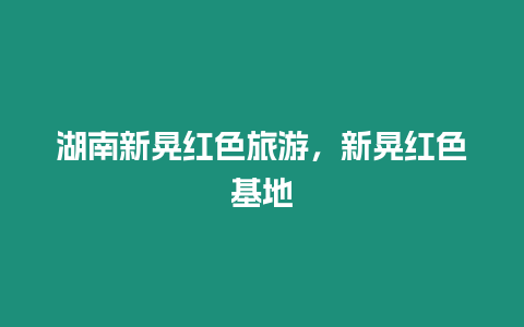 湖南新晃紅色旅游，新晃紅色基地