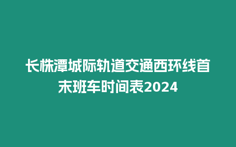 長株潭城際軌道交通西環線首末班車時間表2024