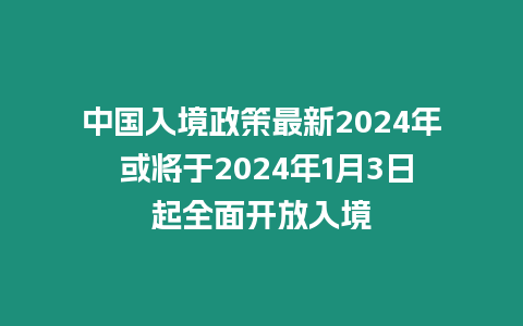 中國入境政策最新2024年 或將于2024年1月3日起全面開放入境