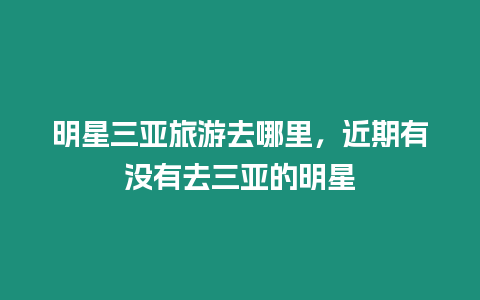 明星三亞旅游去哪里，近期有沒有去三亞的明星