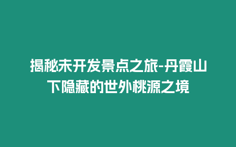 揭秘未開(kāi)發(fā)景點(diǎn)之旅-丹霞山下隱藏的世外桃源之境