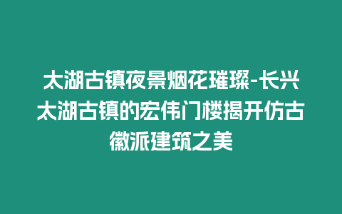 太湖古鎮夜景煙花璀璨-長興太湖古鎮的宏偉門樓揭開仿古徽派建筑之美