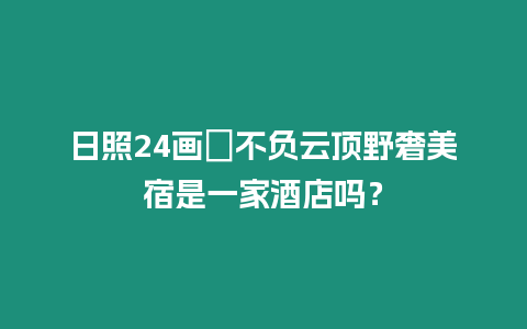 日照24畫?不負(fù)云頂野奢美宿是一家酒店嗎？