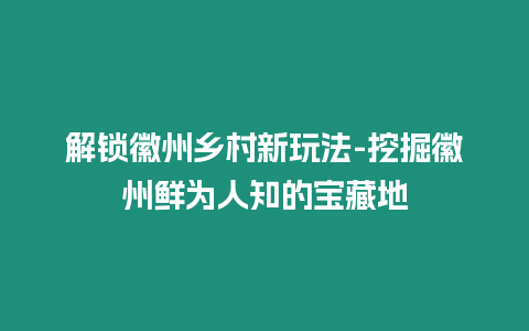 解鎖徽州鄉村新玩法-挖掘徽州鮮為人知的寶藏地