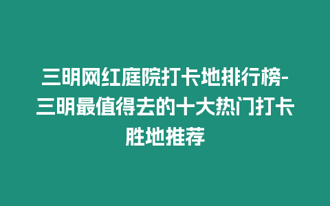 三明網紅庭院打卡地排行榜-三明最值得去的十大熱門打卡勝地推薦