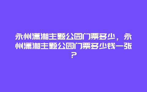 永州瀟湘主題公園門票多少，永州瀟湘主題公園門票多少錢一張？