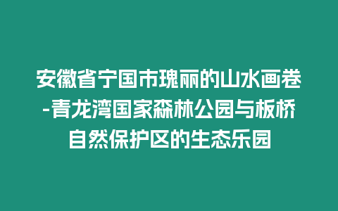 安徽省寧國市瑰麗的山水畫卷-青龍灣國家森林公園與板橋自然保護區的生態樂園