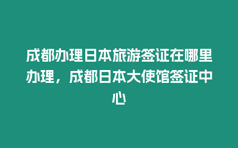 成都辦理日本旅游簽證在哪里辦理，成都日本大使館簽證中心