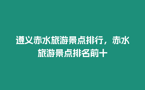 遵義赤水旅游景點排行，赤水旅游景點排名前十