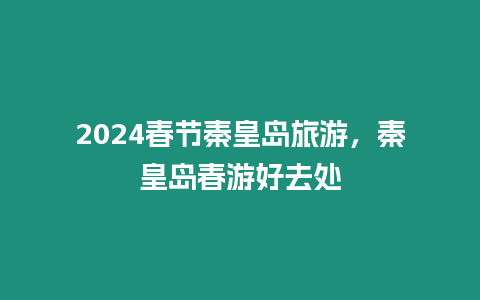 2024春節秦皇島旅游，秦皇島春游好去處