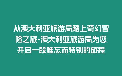 從澳大利亞旅游局踏上奇幻冒險之旅-澳大利亞旅游局為您開啟一段難忘而特別的旅程