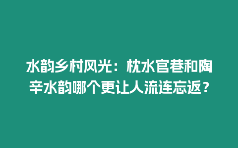 水韻鄉村風光：枕水官巷和陶辛水韻哪個更讓人流連忘返？