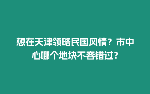 想在天津領略民國風情？市中心哪個地塊不容錯過？