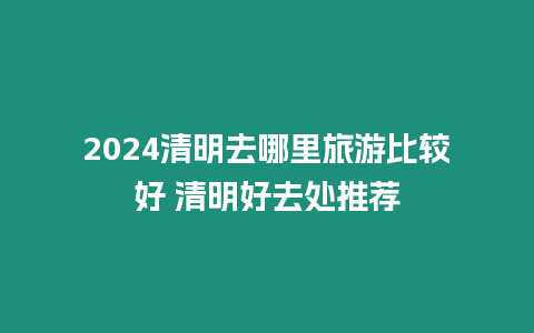 2024清明去哪里旅游比較好 清明好去處推薦