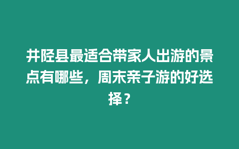 井陘縣最適合帶家人出游的景點有哪些，周末親子游的好選擇？