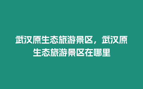 武漢原生態(tài)旅游景區(qū)，武漢原生態(tài)旅游景區(qū)在哪里