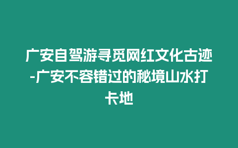 廣安自駕游尋覓網(wǎng)紅文化古跡-廣安不容錯過的秘境山水打卡地