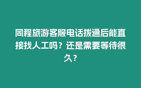 同程旅游客服電話撥通后能直接找人工嗎？還是需要等待很久？