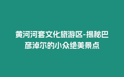 黃河河套文化旅游區-揭秘巴彥淖爾的小眾絕美景點