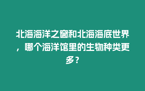 北海海洋之窗和北海海底世界，哪個海洋館里的生物種類更多？