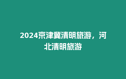 2024京津冀清明旅游，河北清明旅游