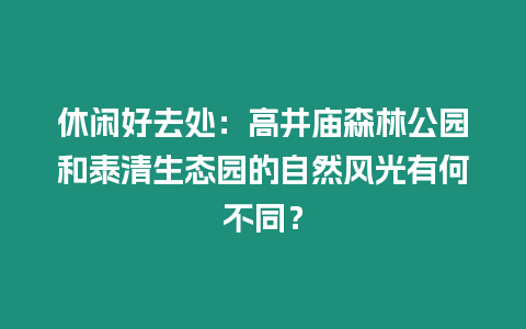 休閑好去處：高井廟森林公園和泰清生態園的自然風光有何不同？